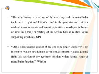 • “The simultaneous contacting of the maxillary and the mandibular
teeth on the right and left side and in the posterior and anterior
occlusal areas in centric and eccentric positions, developed to lessen
or limit the tipping or rotating of the denture base in relation to the
supporting structures.-GPT
• “Stable simultaneous contact of the opposing upper and lower teeth
in centric relation position and a continuous smooth bilateral gliding
from this position to any eccentric position within normal range of
mandibular function.”- Winkler
 