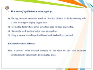 • This state of equilibrium is encouraged by :
a) Placing the teeth so that the resultant direction of force on the functioning side
is over the ridge or slighty lingual to it.
b) Having the denture base cover as wide an area on ridge as possible.
c) Placing the teeth as close to the ridge as possible.
d) Using a narrow buccolingaul width occlusal food table as practical.
Unilateral occlusal balance:
This is present when occlusal surfaces of the teeth on one side articulate
simultaneously with smooth uninterrupted glide.
 