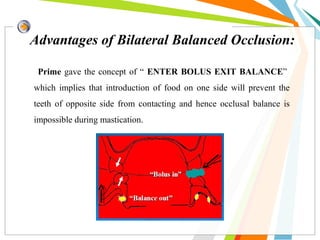 Advantages of Bilateral Balanced Occlusion:
Prime gave the concept of “ ENTER BOLUS EXIT BALANCE”
which implies that introduction of food on one side will prevent the
teeth of opposite side from contacting and hence occlusal balance is
impossible during mastication.
 