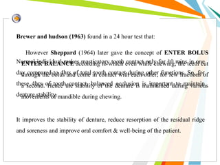 However Sheppard (1964) later gave the concept of ENTER BOLUS
ENTER BALANCE according to which even while chewing, the teeth cut
through the bolus and come in contact with each other, for few fractions of
a second. Hence the stability of the denture is maintained during various
movements of mandible during chewing.
Brewer and hudson (1963) found in a 24 hour test that:
Normal individual makes masticatory tooth contact only for 10 mins in one
day compared to 4hrs of total tooth contact during other functions. So, for
these 4hrs of tooth contact, balanced occlusion is important to maintain
denture stability.
It improves the stability of denture, reduce resorption of the residual ridge
and soreness and improve oral comfort & well-being of the patient.
 