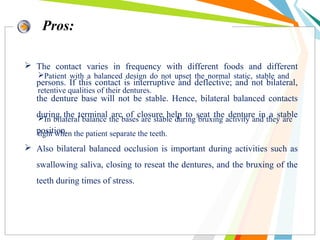  The contact varies in frequency with different foods and different
persons. If this contact is interruptive and deflective; and not bilateral,
the denture base will not be stable. Hence, bilateral balanced contacts
during the terminal arc of closure help to seat the denture in a stable
position.
 Also bilateral balanced occlusion is important during activities such as
swallowing saliva, closing to reseat the dentures, and the bruxing of the
teeth during times of stress.
Pros:
Patient with a balanced design do not upset the normal static, stable and
retentive qualities of their dentures.
In bilateral balance the bases are stable during bruxing activity and they are
tight when the patient separate the teeth.
 