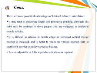 There are some possible disadvantages of bilateral balanced articulation:
It may tend to encourage lateral and protrusive grinding, although this
habit may be confined to those people who are subjected to irrelevant
muscle activity.
It is difficult to achieve in mouth where an increased vertical incisor
overlap is indicated, and is better to retain the vertical overlap, than to
sacrifice it in order to achieve articular balance.
A semi-adjustable or fully adjustable articulator is required.
Cons:
 