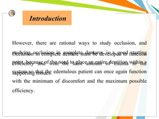 Introduction
However, there are rational ways to study occlusion, and
studying occlusion in complete dentures is a good starting
point, because of the need to place an entire dentition within a
system so that the edentulous patient can once again function
with the minimum of discomfort and the maximum possible
efficiency.
Occlusion in complete denture must be developed to function
efficiently and with the least amount of trauma to the
supporting tissues.
 