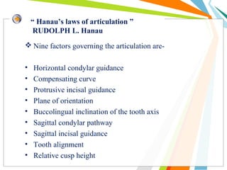 “ Hanau’s laws of articulation ”
RUDOLPH L. Hanau
 Nine factors governing the articulation are-
• Horizontal condylar guidance
• Compensating curve
• Protrusive incisal guidance
• Plane of orientation
• Buccolingual inclination of the tooth axis
• Sagittal condylar pathway
• Sagittal incisal guidance
• Tooth alignment
• Relative cusp height
 