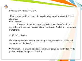 Features of natural occlusion
Intercuspal position is used during chewing, swallowing & deliberate
clenching.
In function -
Presence of unworn cusps results in separation of teeth on
one side(most obviously during lateral movements & also in protrusive
movements)
Artificial occlusion
Complete dentures remain static only when jaws remains static. All
dentures move in function.
Prime aim- to ensure minimum movement & can be controlled by the
patient to allow for optimal function.
 