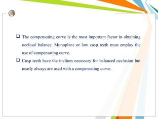  The compensating curve is the most important factor in obtaining
occlusal balance. Monoplane or low cusp teeth must employ the
use of compensating curve.
 Cusp teeth have the inclines necessary for balanced occlusion but
nearly always are used with a compensating curve.
 