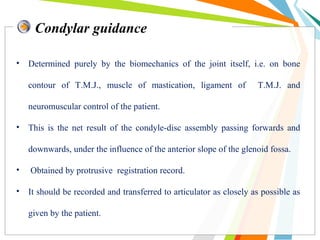 Condylar guidance
• Determined purely by the biomechanics of the joint itself, i.e. on bone
contour of T.M.J., muscle of mastication, ligament of T.M.J. and
neuromuscular control of the patient.
• This is the net result of the condyle-disc assembly passing forwards and
downwards, under the influence of the anterior slope of the glenoid fossa.
• Obtained by protrusive registration record.
• It should be recorded and transferred to articulator as closely as possible as
given by the patient.
 