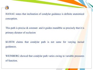 HANAU states that inclination of condylar guidance is definite anatomical
conception.
This path is precise & constant and it guides mandible so precisely that it is
primary dictator of occlusion
KURTH claims that condylar path is not same for varying incisal
guidances.
WEINBERG showed that condylar path varies owing to variable pressures
of function.
 