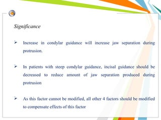 Significance
 Increase in condylar guidance will increase jaw separation during
protrusion.
 In patients with steep condylar guidance, incisal guidance should be
decreased to reduce amount of jaw separation produced during
protrusion
 As this factor cannot be modified, all other 4 factors should be modified
to compensate effects of this factor
 
