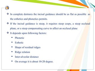  In complete dentures the incisal guidance should be as flat as possible as
the esthetics and phonetics permits.
 If the incisal guidance is steep, it requires steep cusps, a steep occlusal
plane, or a steep compensating curve to affect an occlusal plane
 It depends upon following factors:
 Phonetic
 Esthetic
 Shape of residual ridges
 Ridge relation
 Inter-alveolar distance
 On average it is about 10-20 degree.
 