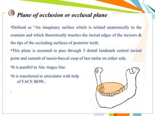 •Defined as “An imaginary surface which is related anatomically to the
cranium and which theoretically touches the incisal edges of the incisors &
the tips of the occluding surfaces of posterior teeth.
•This plane is assumed to pass through 3 dental landmark central incisal
point and summit of mesio-buccal cusp of last molar on either side.
•It is parallel to Ala- tragus line.
•It is transferred to articulator with help
of FACE BOW.
.
Plane of occlusion or occlusal plane
 