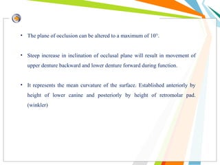 • The plane of occlusion can be altered to a maximum of 10°.
• Steep increase in inclination of occlusal plane will result in movement of
upper denture backward and lower denture forward during function.
• It represents the mean curvature of the surface. Established anteriorly by
height of lower canine and posteriorly by height of retromolar pad.
(winkler)
 