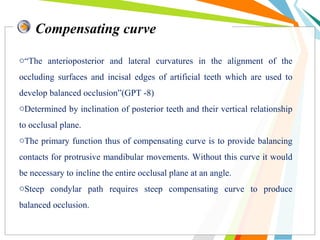 Compensating curve
o“The anterioposterior and lateral curvatures in the alignment of the
occluding surfaces and incisal edges of artificial teeth which are used to
develop balanced occlusion”(GPT -8)
oDetermined by inclination of posterior teeth and their vertical relationship
to occlusal plane.
oThe primary function thus of compensating curve is to provide balancing
contacts for protrusive mandibular movements. Without this curve it would
be necessary to incline the entire occlusal plane at an angle.
oSteep condylar path requires steep compensating curve to produce
balanced occlusion.
 