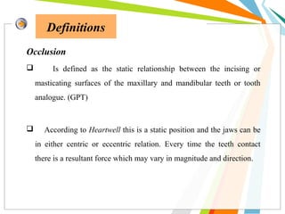 Definitions
Occlusion
 Is defined as the static relationship between the incising or
masticating surfaces of the maxillary and mandibular teeth or tooth
analogue. (GPT)
 According to Heartwell this is a static position and the jaws can be
in either centric or eccentric relation. Every time the teeth contact
there is a resultant force which may vary in magnitude and direction.
 