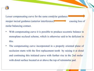 Lesser compensating curve for the same condylar guidance
steeper incisal guidance (anterior interference) causing loss of
molar balancing contact.
• With compensating curve it is possible to produce eccentric balance in
monoplane occlusal scheme, which is otherwise said to be deficient in
this.
• The compensating curve incorporated in a properly oriented plane of
occlusion starts with the first replacement tooth by raising it at distal
and continuing this initiated curve with further rise in the 2nd molar
with distal surface located at or above the top of retromolar pad.
 