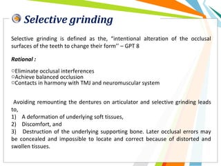 Selective grinding
Selective grinding is defined as the, “intentional alteration of the occlusal
surfaces of the teeth to change their form’’ – GPT 8
Rational :
oEliminate occlusal interferences
oAchieve balanced occlusion
oContacts in harmony with TMJ and neuromuscular system
Avoiding remounting the dentures on articulator and selective grinding leads
to,
1) A deformation of underlying soft tissues,
2) Discomfort, and
3) Destruction of the underlying supporting bone. Later occlusal errors may
be concealed and impossible to locate and correct because of distorted and
swollen tissues.
 