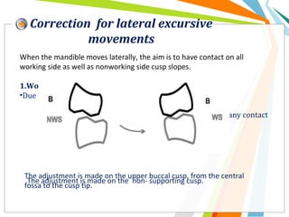 Correction for lateral excursive
movements
When the mandible moves laterally, the aim is to have contact on all
working side as well as nonworking side cusp slopes.
1.Working side interferences:
•Due to either:
• Buccal cusp or
• Lingual & palatal cusp contacting preventing any contact
on nonworking side.
The adjustment is made on the upper buccal cusp, from the central
fossa to the cusp tip.
The adjustment is made on the non- supporting cusp.
 