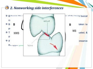 2. Nonworking side interferences
 Between the upper palatal cusp inclines and the inclines of the lower buccal
cusps.
 Both these cusps are supporting cusps, so great care must be taken to
preserve as much of the cusp as possible.
 Therefore only the parts of inclines causing the interference are adjusted, &
their relationship in maximum intercuspation constantly checked.
 If it appears that cusp height must be changed, it is preferable to preserve
the upper palatal cusp.
 