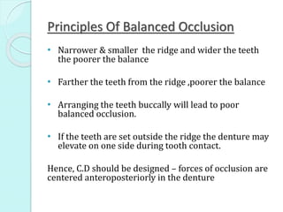 Principles Of Balanced Occlusion
• Narrower & smaller the ridge and wider the teeth
the poorer the balance
• Farther the teeth from the ridge ,poorer the balance
• Arranging the teeth buccally will lead to poor
balanced occlusion.
• If the teeth are set outside the ridge the denture may
elevate on one side during tooth contact.
Hence, C.D should be designed – forces of occlusion are
centered anteroposteriorly in the denture
 