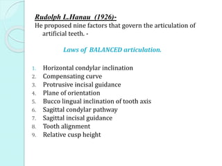 Rudolph L.Hanau (1926)-
He proposed nine factors that govern the articulation of
artificial teeth. -
Laws of BALANCED articulation.
1. Horizontal condylar inclination
2. Compensating curve
3. Protrusive incisal guidance
4. Plane of orientation
5. Bucco lingual inclination of tooth axis
6. Sagittal condylar pathway
7. Sagittal incisal guidance
8. Tooth alignment
9. Relative cusp height
 