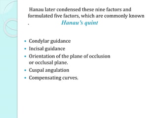  Condylar guidance
 Incisal guidance
 Orientation of the plane of occlusion
or occlusal plane.
 Cuspal angulation
 Compensating curves.
Hanau later condensed these nine factors and
formulated five factors, which are commonly known
. Hanau’s quint
 