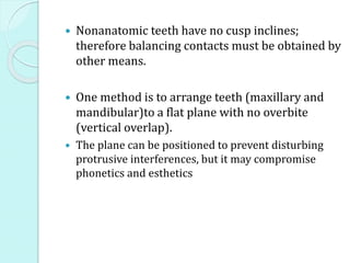  Nonanatomic teeth have no cusp inclines;
therefore balancing contacts must be obtained by
other means.
 One method is to arrange teeth (maxillary and
mandibular)to a flat plane with no overbite
(vertical overlap).
 The plane can be positioned to prevent disturbing
protrusive interferences, but it may compromise
phonetics and esthetics
 