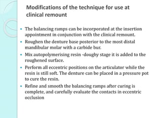 Modifications of the technique for use at
clinical remount
 The balancing ramps can be incorporated at the insertion
appointment in conjunction with the clinical remount.
 Roughen the denture base posterior to the most distal
mandibular molar with a carbide bur.
 Mix autopolymerising resin -doughy stage it is added to the
roughened surface.
 Perform all eccentric positions on the articulator whiIe the
resin is still soft. The denture can be placed in a pressure pot
to cure the resin.
 Refine and smooth the balancing ramps after curing is
complete, and carefully evaluate the contacts in eccentric
occlusion
 