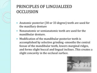 PRINCIPLES OF LINGUALIZED
OCCLUSION
 Anatomic posterior (30 or 33 degree) teeth are used for
the maxillary denture
 Nonanatomic or semianatomic teeth are used for the
mandibular denture.
 Modification of the mandibular posterior teeth is
accomplished by selective grinding -smooths the central
fossae of the mandibular teeth, lowers marginal ridges,
and forms slight buccal and lingual inclines .This creates a
slight concavity in the occlusal surface.
 