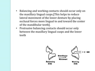 • Balancing and working contacts should occur only on
the maxillary lingual cusps.[This helps to reduce
lateral movement of the lower denture by placing
occlusal forces more lingual to and toward the center
of the mandibular teeth].
• Protrusive balancing contacts should occur only
between the maxillary lingual cusps and the lower
teeth
 
