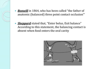  Bonwill in 1864, who has been called “the father of
anatomic (balanced) three point contact occlusion”’
 Sheppard stated that, “Enter bolus, Exit balance”
According to this statement, the balancing contact is
absent when food enters the oral cavity
 