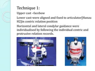 Technique 1:
Upper cast –facebow
Lower cast-were aligned and fixed to articulator[Hanau
H2]in centric relation position
Horizontal and lateral condylar guidance were
individualised by following the individual centric and
protrusive relation records.
 