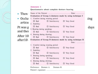  Then the dentures were processed as usual
 Occlusal contacts of each pair were registered using
articulating paper and kept for reference.
Pt was given 1pair of denture asked to wear for 10 days
and then recalled for questionnaire.
After 10 days-other pair was inserted-pt recalled
after10 days for questionnaire
 