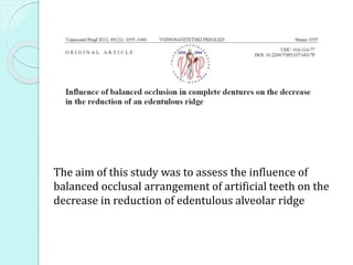 The aim of this study was to assess the influence of
balanced occlusal arrangement of artificial teeth on the
decrease in reduction of edentulous alveolar ridge
 