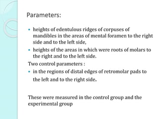 Parameters:
 heights of edentulous ridges of corpuses of
mandibles in the areas of mental foramen to the right
side and to the left side,
 heights of the areas in which were roots of molars to
the right and to the left side.
Two control parameters :
 in the regions of distal edges of retromolar pads to
the left and to the right side.
These were measured in the control group and the
experimental group
 