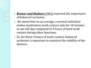  Brewer and Hudson (1961) reported the importance
of balanced occlusion.
 He stated that on an average, a normal individual
makes masticatory tooth contact only for 10 minutes
in one full day compared to 4 hours of total tooth
contact during other functions.
 So, for these 4 hours of tooth contact, balanced
occlusion is important to maintain the stability of the
denture.
 