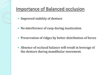 Importance of Balanced occlusion
 Improved stability of denture
 No interference of cusp during mastication
 Preservation of ridges by better distribution of forces
 Absence of occlusal balance will result in leverage of
the denture during mandibular movement.
 