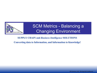 PX Solutions, LLC  Privileged & Confidential SUPPLY CHAIN and  Business Intelligence  SOLUTIONS Converting data to Information, and Information to Knowledge! SCM Metrics - Balancing a Changing Environment 