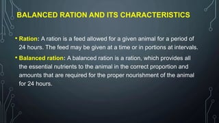 BALANCED RATION AND ITS CHARACTERISTICS
• Ration: A ration is a feed allowed for a given animal for a period of
24 hours. The feed may be given at a time or in portions at intervals.
• Balanced ration: A balanced ration is a ration, which provides all
the essential nutrients to the animal in the correct proportion and
amounts that are required for the proper nourishment of the animal
for 24 hours.
 