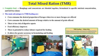 Total Mixed Ration (TMR)
 Complete feed → Roughage and concentrate are blended together, formulated to specific nutrient concentration,
and fed free-choice
 The main advantages to TMR feeding are:
 Cows consume the desired proportion of forages when two or more forages are offered
 Cows consume the desired amount of forage relative to the amount of grain offered
 There is less risk of digestive upsets
 Feed efficiency improves
 There is potential to reduce labour required for feeding
 It allows for greater accuracy in formulating and feeding
TMR Feeding →Video links
https://www.youtube.com/watch?v=lS802qYRVMU
https://www.youtube.com/watch?v=hOQLI0Di4is
 