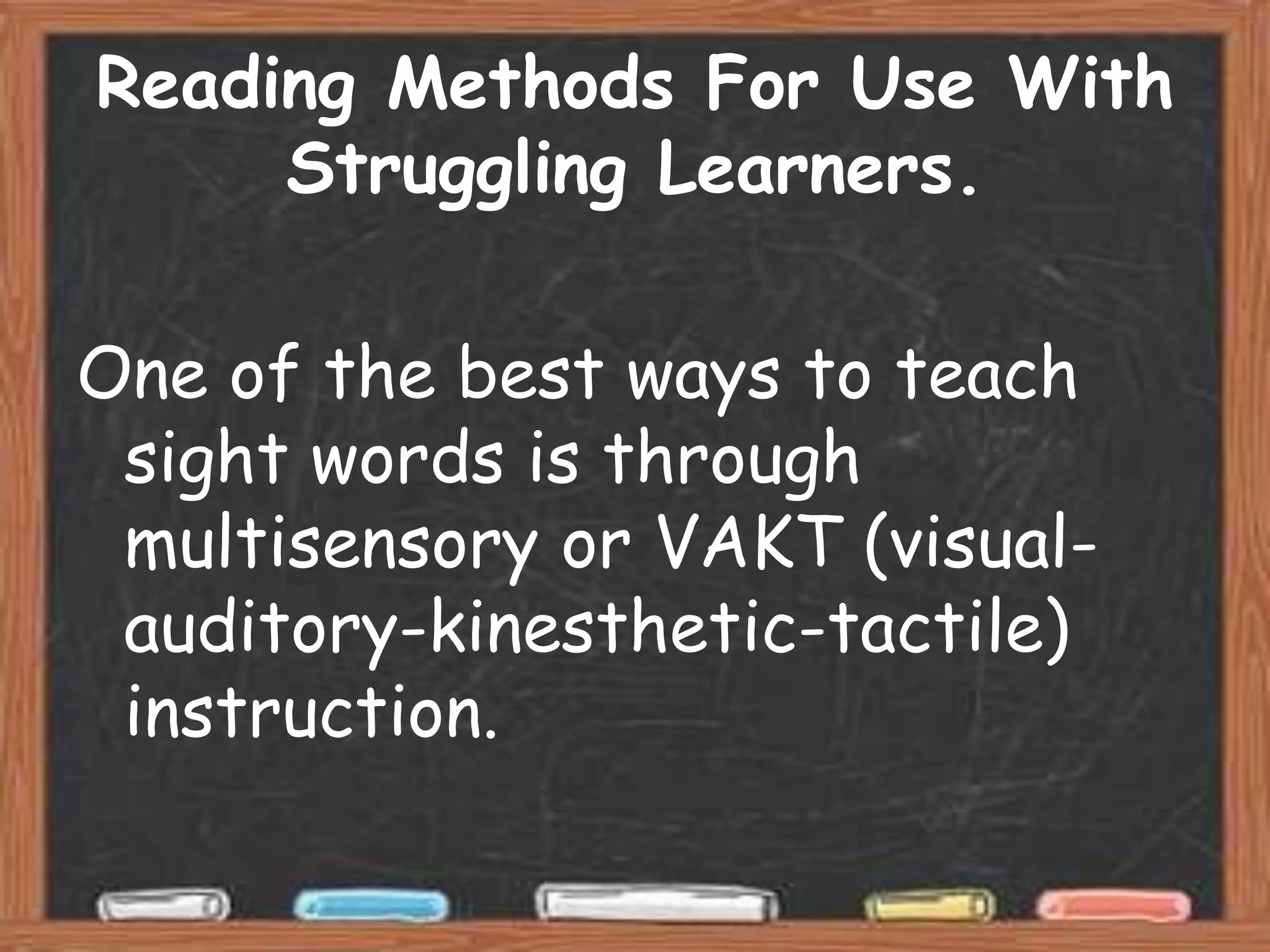 Reading Methods For Use With
     Struggling Learners.

One of the best ways to teach
 sight words is through
 multisensory or VAKT (visual-
 auditory-kinesthetic-tactile)
 instruction.
 