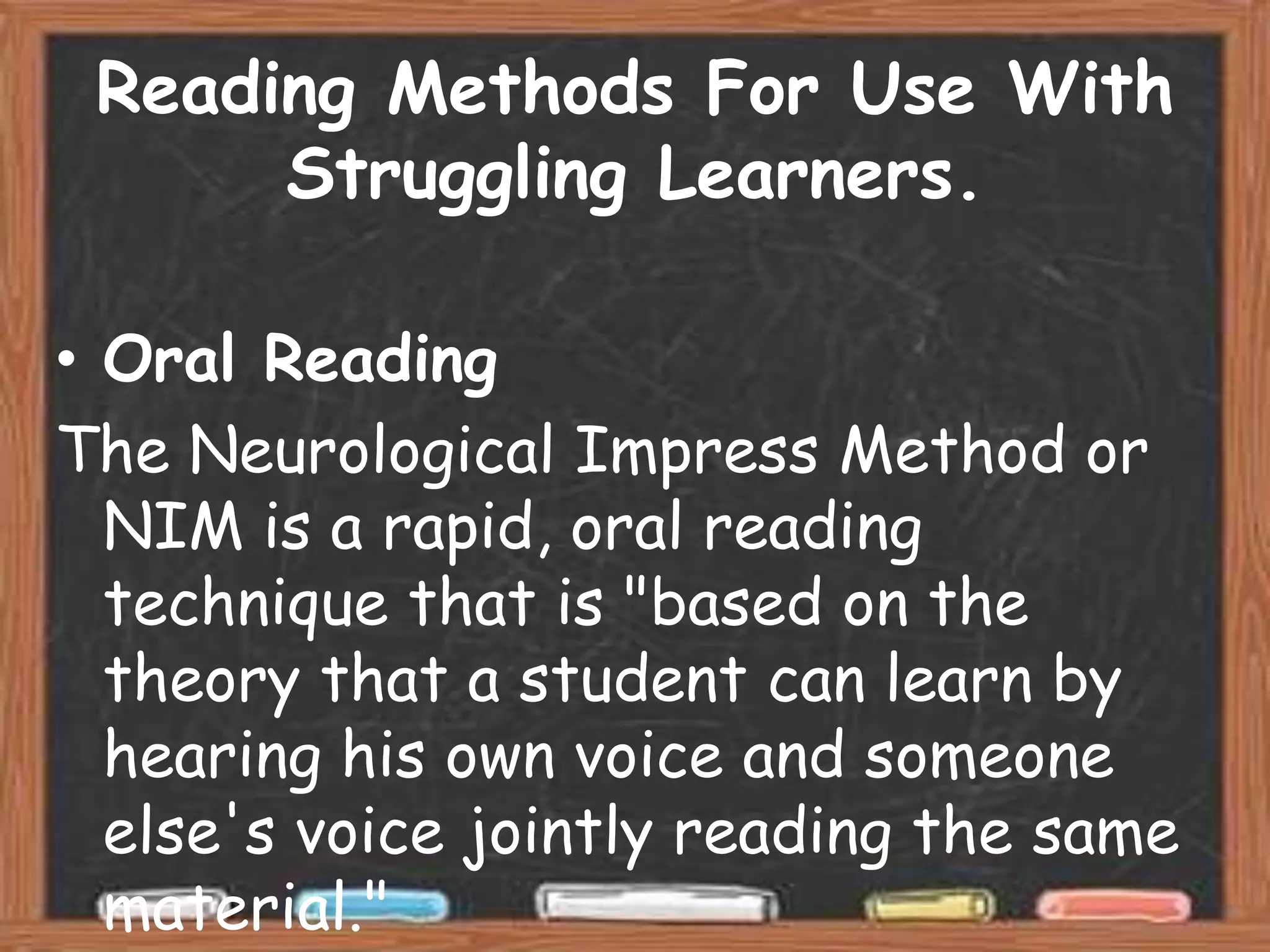 Reading Methods For Use With
      Struggling Learners.

• Oral Reading
The Neurological Impress Method or
  NIM is a rapid, oral reading
  technique that is "based on the
  theory that a student can learn by
  hearing his own voice and someone
  else's voice jointly reading the same
  material."
 