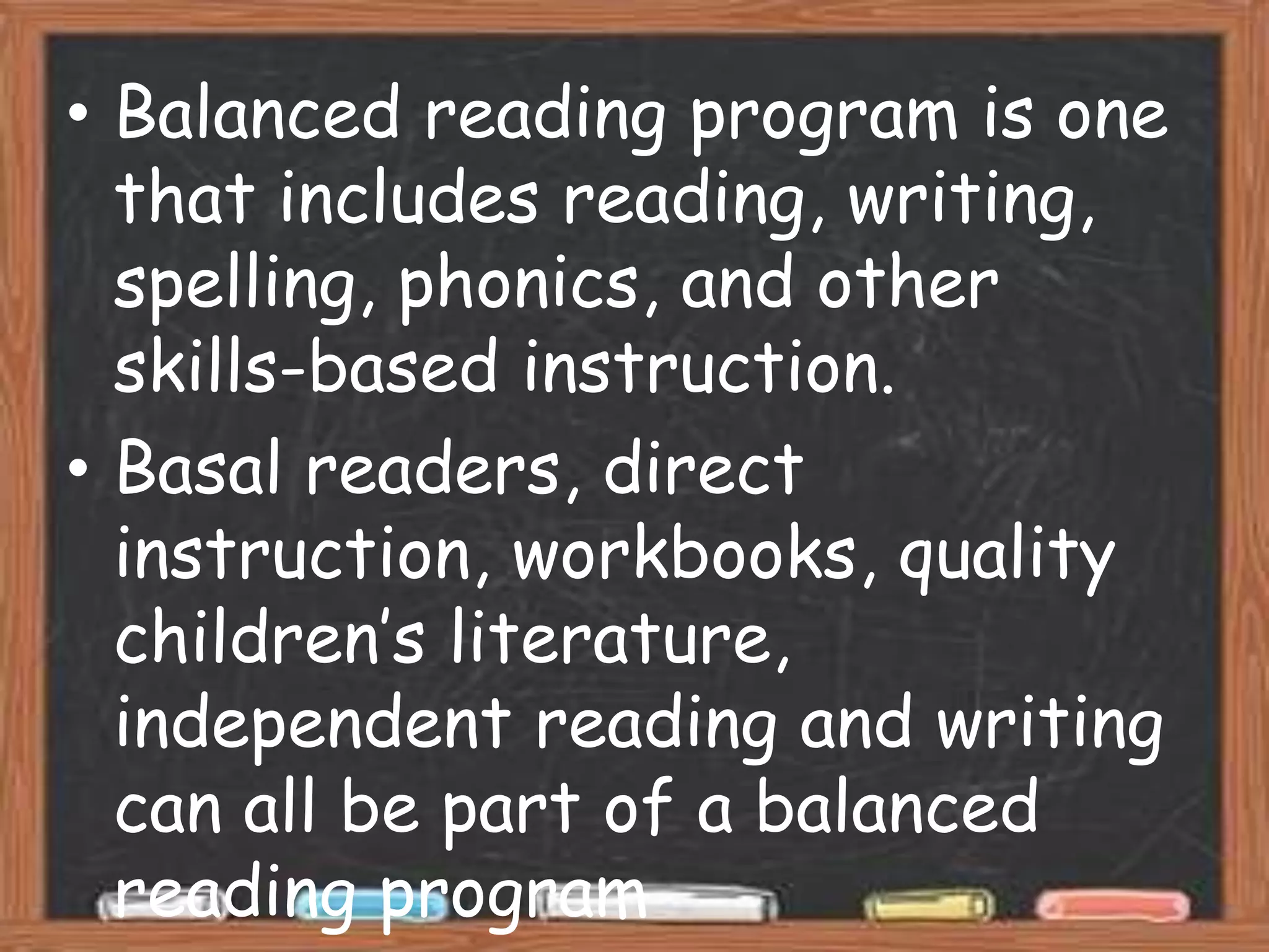 • Balanced reading program is one
  that includes reading, writing,
  spelling, phonics, and other
  skills-based instruction.
• Basal readers, direct
  instruction, workbooks, quality
  children’s literature,
  independent reading and writing
  can all be part of a balanced
  reading program
 