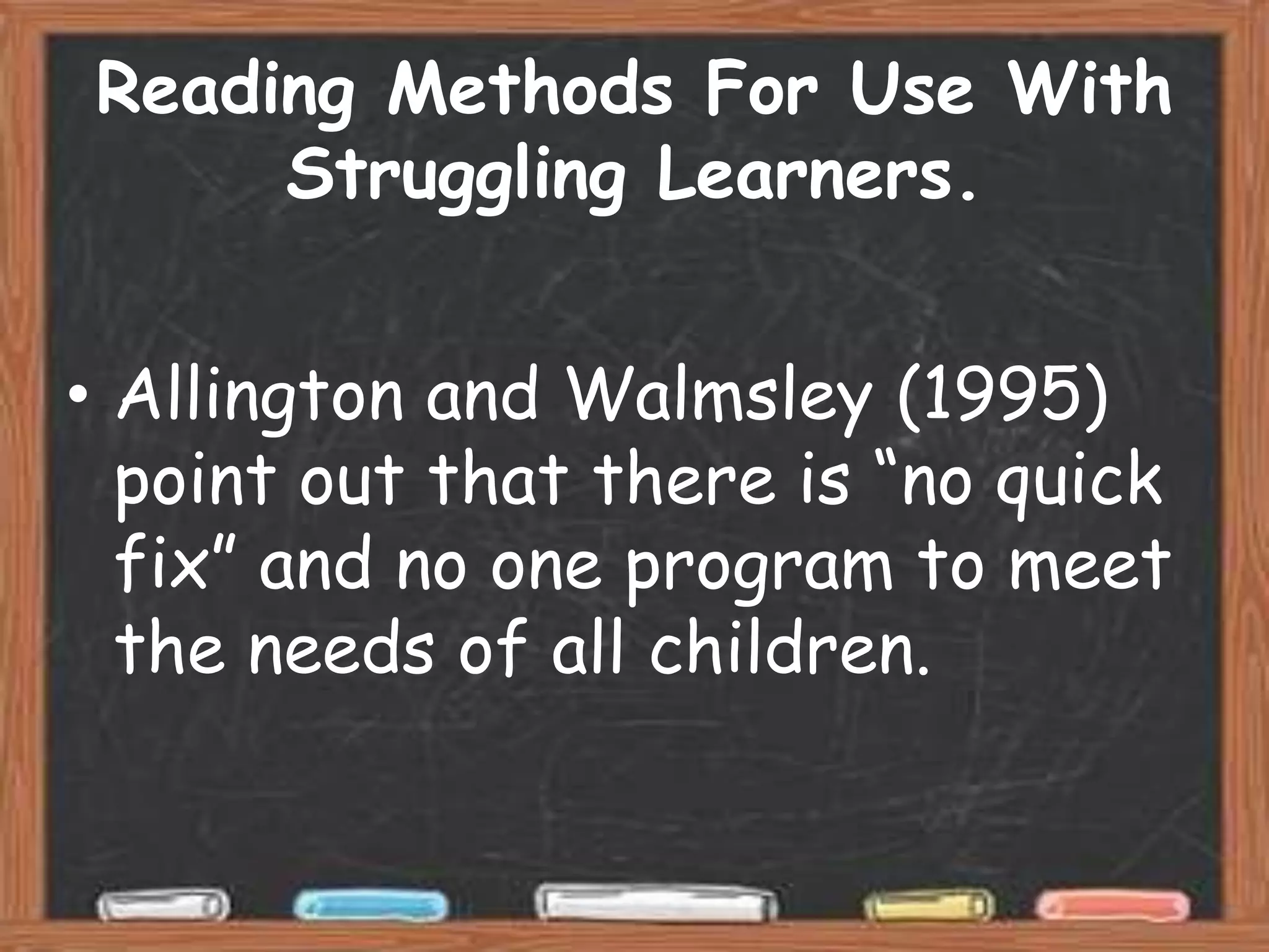 Reading Methods For Use With
     Struggling Learners.


• Allington and Walmsley (1995)
  point out that there is “no quick
  fix” and no one program to meet
  the needs of all children.
 