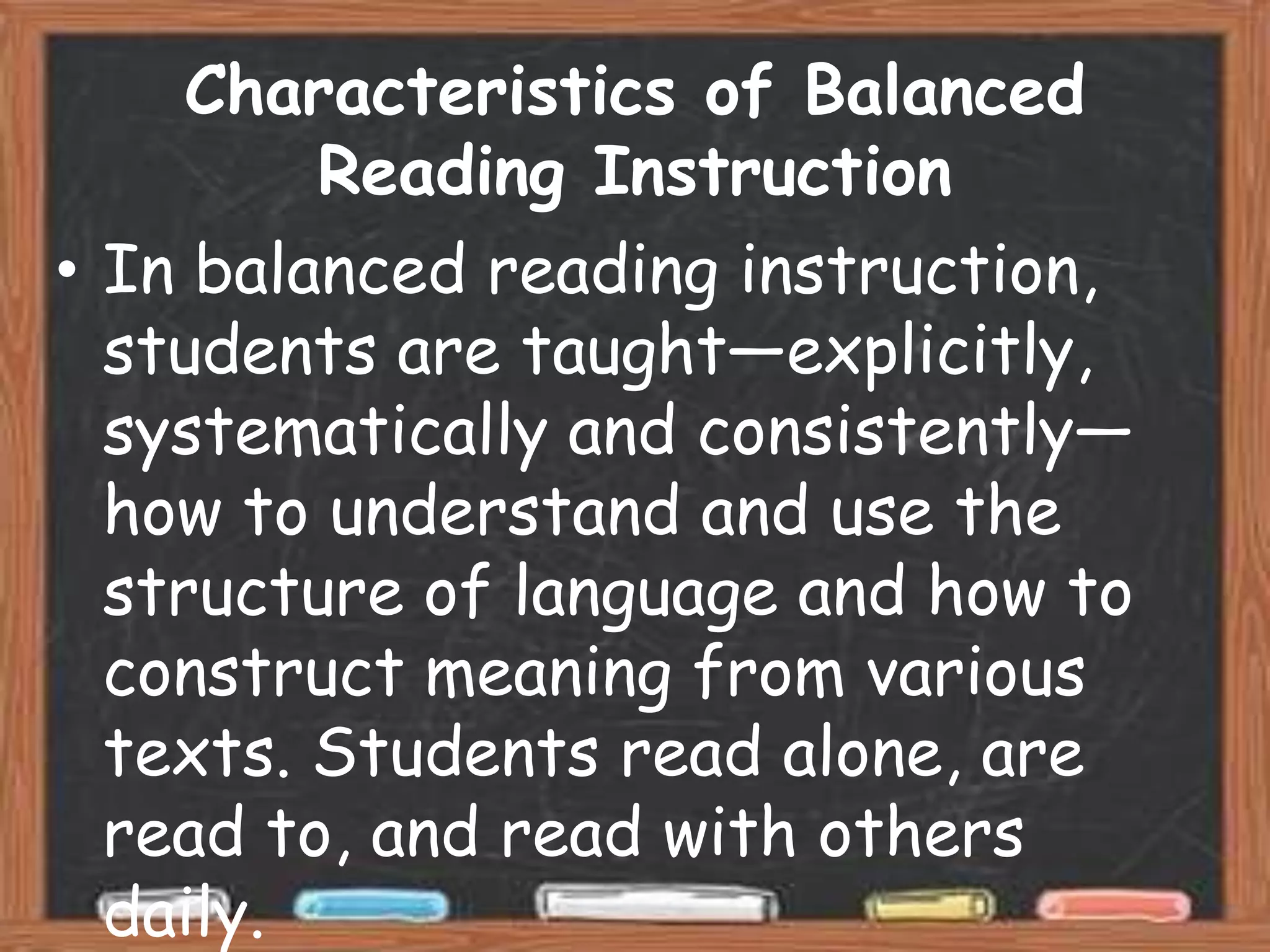 Characteristics of Balanced
         Reading Instruction
• In balanced reading instruction,
  students are taught—explicitly,
  systematically and consistently—
  how to understand and use the
  structure of language and how to
  construct meaning from various
  texts. Students read alone, are
  read to, and read with others
  daily.
 