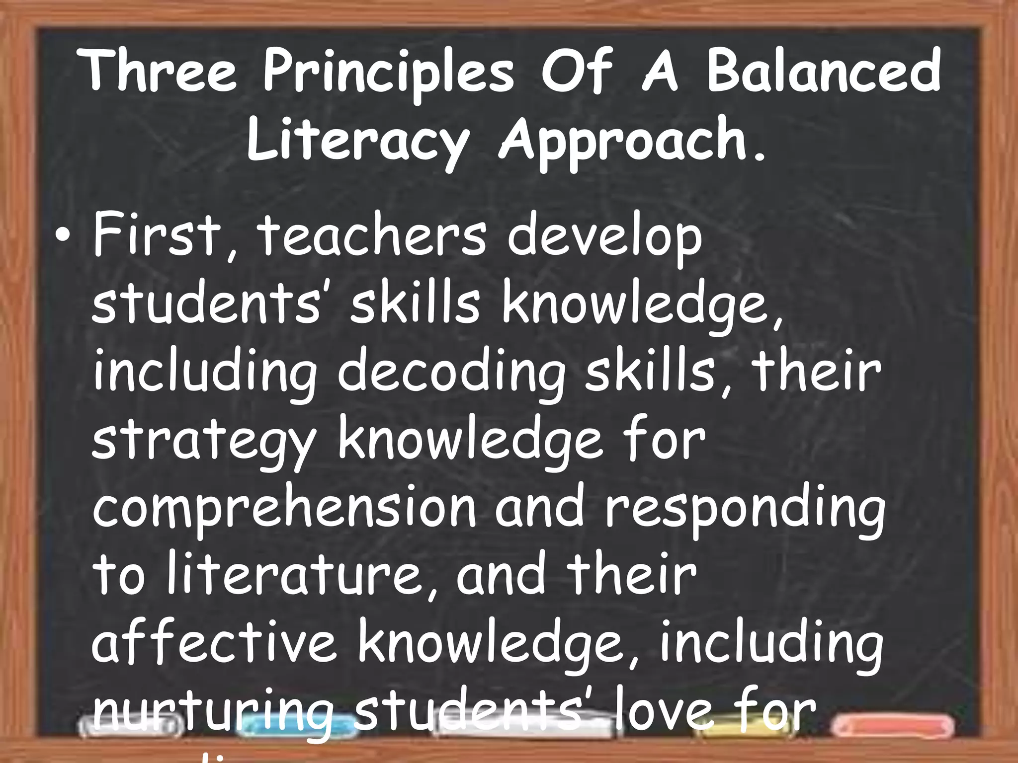 Three Principles Of A Balanced
     Literacy Approach.
• First, teachers develop
  students’ skills knowledge,
  including decoding skills, their
  strategy knowledge for
  comprehension and responding
  to literature, and their
  affective knowledge, including
  nurturing students’ love for
 