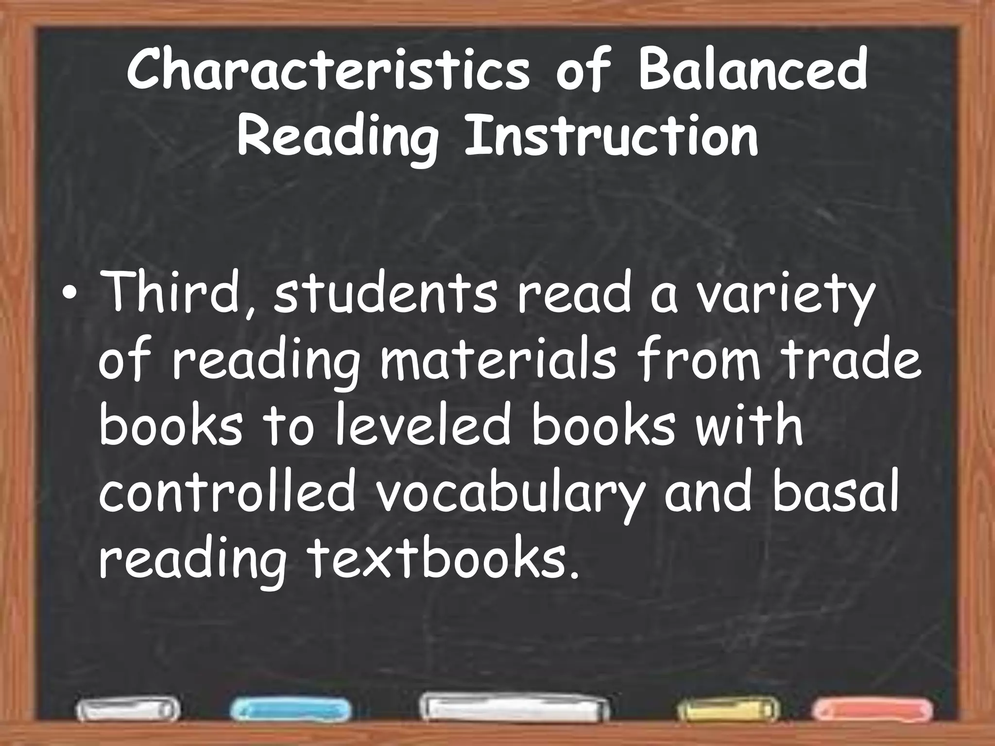 Characteristics of Balanced
      Reading Instruction

• Third, students read a variety
  of reading materials from trade
  books to leveled books with
  controlled vocabulary and basal
  reading textbooks.
 