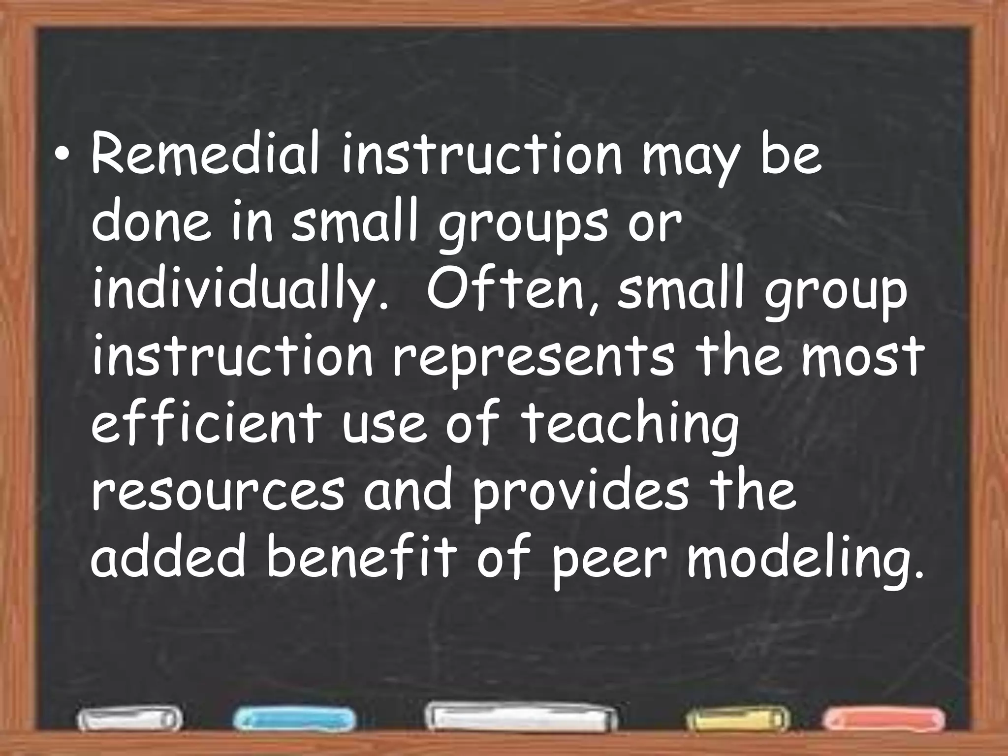 • Remedial instruction may be
  done in small groups or
  individually. Often, small group
  instruction represents the most
  efficient use of teaching
  resources and provides the
  added benefit of peer modeling.
 