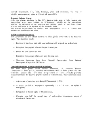 c apita l inve s tment , i. e . , land, buildings, plant and machinery. The rate of 
subsidy was subsequently raised to 15% and still later to 20%. 
Transport Subsidy Scheme: 
Under this scheme, introduced in July 1971, industrial units setup in hilly, remote and 
inaccessible areas were entitled to 50%transport subsidy on the expenditure 
incurred for movement of raw materials and finished goods to and from certain 
selected rail heads to the location of the industr ia l units. 
The scheme inapplic able to remote and ina c c e s s ible a re a s in Jammu and 
Kashmir and North-Eastern hill states. 
State Government Incentives: 
State government has also offered incentives to attract private sector units to the backward 
region. These incentives include: 
 Provision for developed plots with water and power with no-profit and no-loss basis 
 Exemption from payment of water charges for some year 
 Interest fee loans on sales tax dues 
 Exemption from payment of property taxes for some years 
 Monetary Assistance from State Financial Corporation, State Industrial 
Development Corporation (SIDCO) etc. 
Concessional Finance by major financial institutions: 
The three major public sector financial institutions, i.e., Industrial Finance 
Corporation of India (IFCI), Industrial Development Bank of India (IDBI) and the 
Indus t r ia l Credit and Inve s tment Corpora t ion of India ( ICICI ) provide 
concessional finance for industrial projects located in backward areas. These concessions relate 
to: 
 A lower rate of interest on rupee loans (9.5% as against 11.5%), 
 A longe r pe r iod of repayment (gene ra lly 15 to 20 ye a r s , a s against 10 
to 12 years), 
 Participation in the risk capital or debenture issues, 
 Charging only half the normal rate of underwriting commission, waving of 
commitment charges, etc. 
