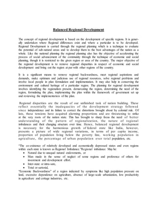 Balanced Regional Development 
The concept of regional development is based on the development of specific regions. It is gener-ally 
undertaken where Regional differences exist and where a particular is to be developed. 
Regional Development is carried through the regional planning which is a technique to evaluate 
the potential of sub-natural areas and to develop them to the best advantages of the nation as a 
whole. Like the national planning the regional planning also has the objective of accelerating the 
process of social advancement of the community through the technique of economic and social 
planning, though it is restricted to the given region or area of the country. The major objective of 
the regional development is to remove regional disparities in respect of economic and social 
development and bring out the region at par with other regions of the country. 
It is a significant means to remove regional backwardness, meet regional aspirations and 
demands, make optimum and judicious use of regional resources, solve regional problems and 
involve local people in plan formulation and implementation. It may also help in conserving the 
environment and cultural heritage of a particular region. The planning for regional development 
involves identifying the regionalism present, demarcating the region, determining the need of the 
region, formulating the plan, implementing the plan within the framework of government set up 
and reviewing the implementation of the plan. 
Regional disparities are the result of our unfinished task of nation building. These 
re fle c t e s sent ia lly the inadequa c ie s of the deve lopment s t ra tegy followed 
s inc e independence and its failure to correct the distortions brought about by colonial rule. Of 
late, these tensions have acquired alarming proportions and are threatening to strike 
at the very roots of the nation state. This has brought to sharp focus the need of be t te r 
unde r s tanding of the pa t te rn of regiona liza t ion, the na ture of regiona l 
imbalances and their changing structure over time. Hence, balanced regional development 
is necessary for the harmonious growth of federal state like India, however, 
presents a picture of wide regional variations, in terms of per capita income, 
proportion of population living below the poverty line, working popula t ion in 
agr icul t ure , the pe rc entage of urban popula t io n ove r tota l population, etc. 
“The co-existence of relatively developed and economically depressed states and even regions 
within each state is known as Regional Imbalance.”Regional imbalance May be: 
 Natural due to unequal natural endowments, or 
 Man made in the sense of neglect of some regions and preference of others for 
investment and development effort. 
 Inter-state or intra-sate, 
 Total or sartorial, 
“Economic Backwardness” of a region indicated by symptoms like high population pressure on 
land, excessive dependence on agriculture, absence of large-scale urbanization, low productivity 
in agriculture and cottage industries, etc. 
 