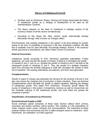 Theory of Unbalanced Growth 
 Scholars such as Hirschman, Rostov, Fleming and Singer propounded the theory 
of unbalanced growth as a strategy of development to be used by the 
underdeveloped countries. 
 This theory stresses on the need of investment in strategic sectors of the 
economy instead of all the sectors simultaneously. 
 According to this theory the other sectors would automatically develop 
themselves through what is known as “linkages effect”. 
Prof.Hirschman, that creating imbalances in the system is the best strategy for growth. 
Owing to the lack of availability of resources in the less developed countries, the little 
that is available must be used efficiently. Accordingly strategic sectors in the economy 
should get priority or precedence over others where income is concerned. 
External Economies: 
Unbalanced growth according to Prof. Hirschman generates externalities. Further 
explaining, we could say that the growth of industry A leads to or stimulates the growth 
of industry B and C and so on, similarly the growth of industry B and C wi ll lead to the 
subsequent growth of industries E and F. Thus, the growth of a strategic industries 
apart from providing the benefits belonging to itself also stimulates the growth of other 
set of industries. The existing externalities are explored, and fresh ones generated. 
Complementaries: 
Growth of output of industry way generates the demand for the products of B and C and 
also may reduce the marginal cost of production in these industries. There are technical 
Complimentaries which stimulate the growth of related industries, following the strategy 
of unbalanced growth. Thus states Prof. Hirschman, “Economic growth follows the 
course of imbalances in the system. Competitions, tensions as well as inducements are 
the inevitable outcome of the unbalanced growth, and more these are, greater the 
prospects of growth.” 
Classification of Investment by Hirschman: 
Social Overhead Capital or SOC: 
Social overhead capital comprises of those basic devices without which primary, 
secondary and tertiary activities cannot function. This includes in it the expenditure on 
roads, irrigation works, power, transport and communications. The investment on these 
projects creates more economies and this is called divergent series of investment. Such 
Investments are undertaken by Public agencies. 
 